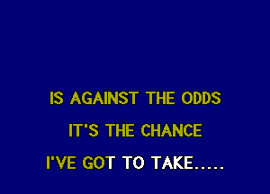 IS AGAINST THE ODDS
IT'S THE CHANCE
I'VE GOT TO TAKE .....
