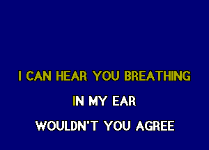I CAN HEAR YOU BREATHING
IN MY EAR
WOULDN'T YOU AGREE