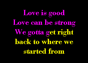 Love is good
Love can be strong
We gotta get right
back to where we

started from