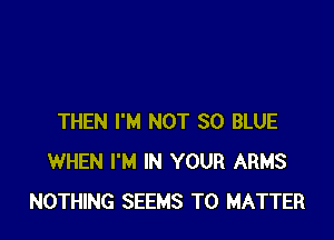THEN I'M NOT 30 BLUE
WHEN I'M IN YOUR ARMS
NOTHING SEEMS T0 MATTER