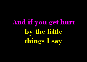 And if you get hurt

by the little
things I say
