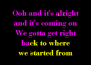 Ooh and it's alright
and it's coming on
We gotta. get right

back to where

we Started from I