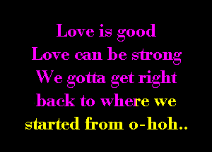 Love is good
Love can be strong
We gotta get right
back to where we
started from 0-hoh..