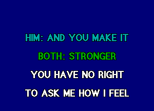 YOU HAVE NO RIGHT
TO ASK ME HOW I FEEL