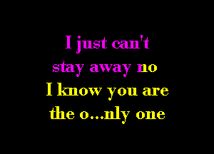 I just can't

stay away no
I know you are

the 0...nly one