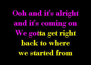 Ooh and it's alright
and it's coming on
We gotta. get right

back to where

we started from I