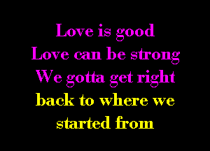 Love is good
Love can be strong
We gotta get right
back to where we

started from