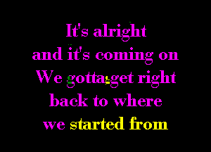 It's alright
and it's coming on
We gottaaget right

back to where

we started from I