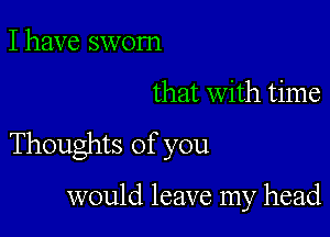 I have sworn

that with time

Thoughts of you

would leave my head