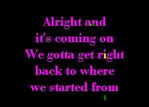 Alright and
it's coming on
We gotta. get right
back to where

we started from I
l.