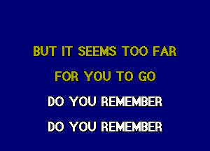 BUT IT SEEMS T00 FAR

FOR YOU TO GO
DO YOU REMEMBER
DO YOU REMEMBER
