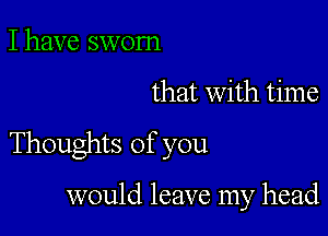 I have sworn

that with time

Thoughts of you

would leave my head