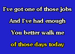 I've got one of those jobs
And I've had enough
You better walk me

of those days today