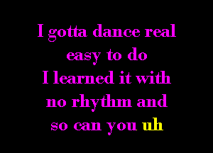 I gotta dance real
easy to do
I learned it with

no rhythm and

so can you uh I