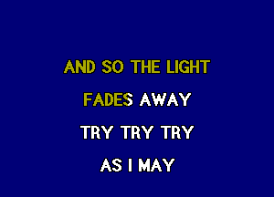 AND SO THE LIGHT

FADES AWAY
TRY TRY TRY
AS I MAY