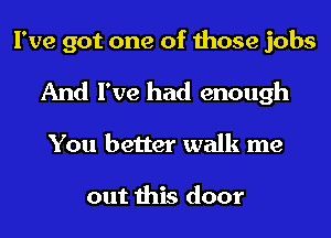 I've got one of those jobs
And I've had enough
You better walk me

out this door