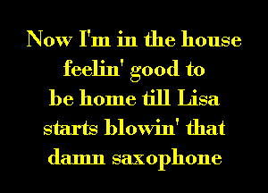 Now I'm in the house

feelin' good to
be home till Lisa
starts blowin' that
damn saxophone