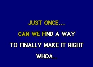 JUST ONCE. . .

CAN WE FIND A WAY
TO FINALLY MAKE IT RIGHT
WHOA..