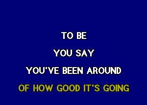 TO BE

YOU SAY
YOU'VE BEEN AROUND
OF HOW GOOD IT'S GOING