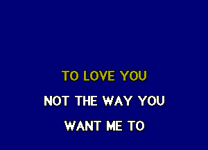 TO LOVE YOU
NOT THE WAY YOU
WANT ME TO