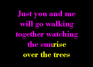 Just you and me
will go walla'ng
together watching

the sunrise

over the trees I
