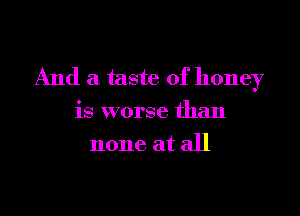 And a taste of honey

is worse than
none at all