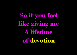 So if you feel
like giving me

A lifetime
of devotion