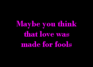 Maybe you think

that love was
made for fools
