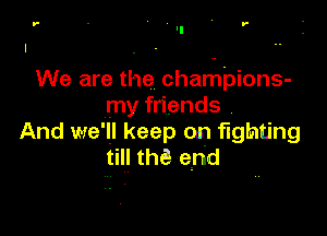 r - r-

We are the chariLI'pions-
my friends

And we'll keep on fighting
till the! end