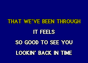 THAT WE'VE BEEN THROUGH

IT FEELS
SO GOOD TO SEE YOU
LOOKIN' BACK IN TIME