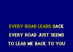 EVERY ROAD LEADS BACK
EVERY ROAD JUST SEEMS
TO LEAD ME BACK TO YOU