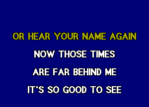 0R HEAR YOUR NAME AGAIN

NOW THOSE TIMES
ARE FAR BEHIND ME
IT'S SO GOOD TO SEE