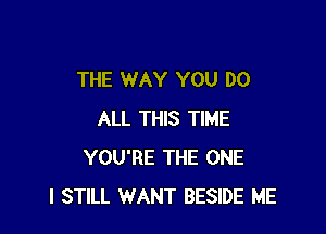 THE WAY YOU DO

ALL THIS TIME
YOU'RE THE ONE
I STILL WANT BESIDE ME