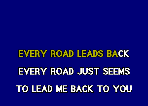 EVERY ROAD LEADS BACK
EVERY ROAD JUST SEEMS
TO LEAD ME BACK TO YOU