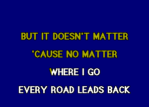 BUT IT DOESN'T MATTER

'CAUSE NO MATTER
WHERE I GO
EVERY ROAD LEADS BACK