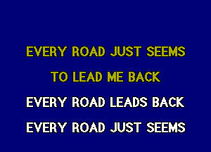 EVERY ROAD JUST SEEMS

T0 LEAD ME BACK
EVERY ROAD LEADS BACK
EVERY ROAD JUST SEEMS