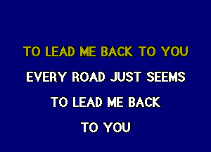 T0 LEAD ME BACK TO YOU

EVERY ROAD JUST SEEMS
T0 LEAD ME BACK
TO YOU