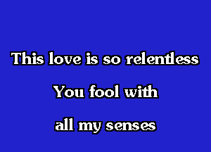 This love is so relentless

You fool with

all my senses