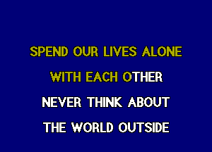 SPEND OUR LIVES ALONE

WITH EACH OTHER
NEVER THINK ABOUT
THE WORLD OUTSIDE