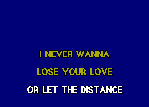 I NEVER WANNA
LOSE YOUR LOVE
0R LET THE DISTANCE