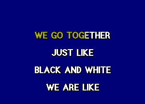 WE GO TOGETHER

JUST LIKE
BLACK AND WHITE
WE ARE LIKE