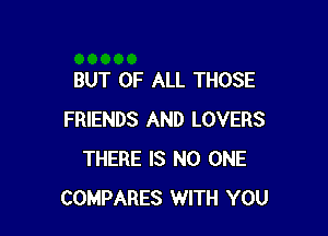 BUT OF ALL THOSE

FRIENDS AND LOVERS
THERE IS NO ONE
COMPARES WITH YOU