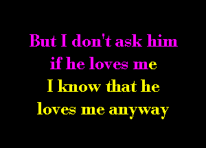 But I don't ask him
if he loves me

I know that he

loves me anyway