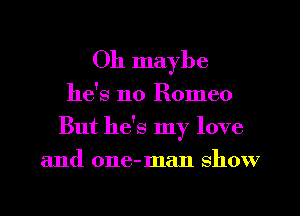 Oh maybe

he's no Romeo
But he's my love
and one-man show