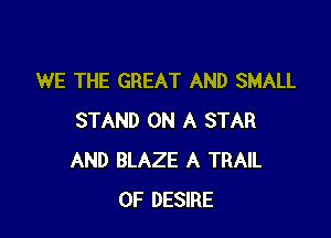 WE THE GREAT AND SMALL

STAND ON A STAR
AND BLAZE A TRAIL
0F DESIRE