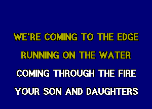 WE'RE COMING TO THE EDGE
RUNNING ON THE WATER
COMING THROUGH THE FIRE
YOUR SON AND DAUGHTERS