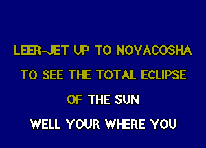 LEER-JET UP TO NOVACOSHA
TO SEE THE TOTAL ECLIPSE
OF THE SUN
WELL YOUR WHERE YOU