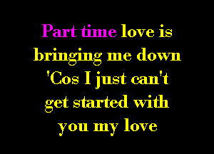 Part time love is
bringing me down
'Cos I just can't
get started With
you my love