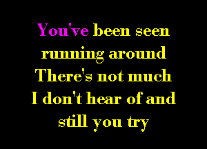 You've been seen
running around

There's not much
I don't hear of and
still you try