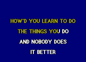 HOW'D YOU LEARN TO DO

THE THINGS YOU DO
AND NOBODY DOES
IT BETTER